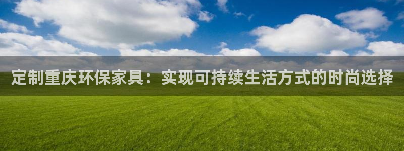 杏耀平台怎样：定制重庆环保家具：实现可持续生活方式的时尚选择